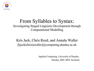 From Syllables to Syntax:
Investigating Staged Linguistic Development through
              Computational Modelling


  Kris Jack, Chris Reed, and Annalu Waller
   [kjack|chris|awaller]@computing.dundee.ac.uk


                  Applied Computing, University of Dundee,
                             Dundee, DD1 4HN, Scotland
 