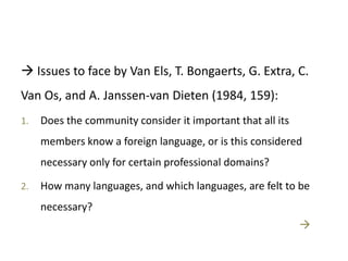  Issues to face by Van Els, T. Bongaerts, G. Extra, C.
Van Os, and A. Janssen-van Dieten (1984, 159):
1. Does the community consider it important that all its
members know a foreign language, or is this considered
necessary only for certain professional domains?
2. How many languages, and which languages, are felt to be
necessary?

 