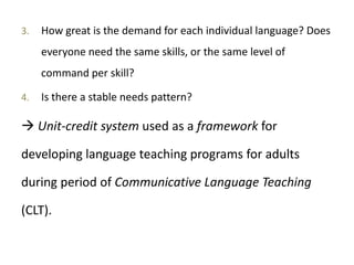 3. How great is the demand for each individual language? Does
everyone need the same skills, or the same level of
command per skill?
4. Is there a stable needs pattern?
 Unit-credit system used as a framework for
developing language teaching programs for adults
during period of Communicative Language Teaching
(CLT).
 