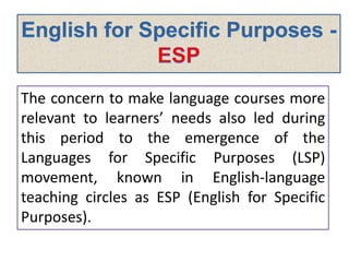 The concern to make language courses more
relevant to learners’ needs also led during
this period to the emergence of the
Languages for Specific Purposes (LSP)
movement, known in English-language
teaching circles as ESP (English for Specific
Purposes).
 
