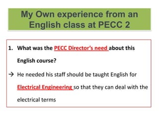 1. What was the PECC Director’s need about this
English course?
 He needed his staff should be taught English for
Electrical Engineering so that they can deal with the
electrical terms
 
