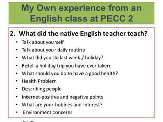 2. What did the native English teacher teach?
• Talk about yourself
• Talk about your daily routine
• What did you do last week / holiday?
• Retell a holiday trip you have ever taken.
• What should you do to have a good health?
• Health Problem
• Describing people
• Internet-positive and negative points
• What are your hobbies and interest?
• Environment concerns
………
 