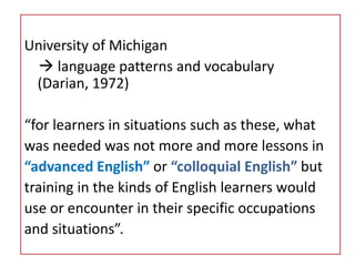 University of Michigan
 language patterns and vocabulary
(Darian, 1972)
“for learners in situations such as these, what
was needed was not more and more lessons in
“advanced English” or “colloquial English” but
training in the kinds of English learners would
use or encounter in their specific occupations
and situations”.
 