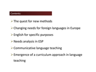 The quest for new methods
Changing needs for foreign languages in Europe
English for specific purposes
Needs analysis in ESP
Communicative language teaching
Emergence of a curriculum approach in language
teaching
Contents:
 