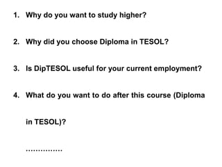 1. Why do you want to study higher?
2. Why did you choose Diploma in TESOL?
3. Is DipTESOL useful for your current employment?
4. What do you want to do after this course (Diploma
in TESOL)?
……………
 