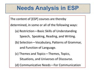 The content of [ESP] courses are thereby
determined, in some or all of the following ways:
(a) Restriction—Basic Skills of Understanding
Speech, Speaking, Reading, and Writing.
(b) Selection—Vocabulary, Patterns of Grammar,
and Function of Language.
(c) Themes and Topics—Themes, Topics,
Situations, and Universes of Discourse.
(d) Communicative Needs—For Communication
 