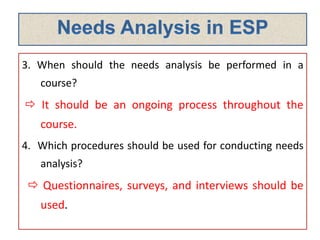 3. When should the needs analysis be performed in a
course?
 It should be an ongoing process throughout the
course.
4. Which procedures should be used for conducting needs
analysis?
 Questionnaires, surveys, and interviews should be
used.
 