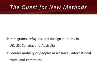 Immigrants, refugees, and foreign students in
UK, US, Canada, and Australia
Greater mobility of peoples in air travel, international
trade, and commerce
The Quest for New Methods
 