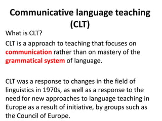 Communicative language teaching
(CLT)
What is CLT?
CLT is a approach to teaching that focuses on
communication rather than on mastery of the
grammatical system of language.
CLT was a response to changes in the field of
linguistics in 1970s, as well as a response to the
need for new approaches to language teaching in
Europe as a result of initiative, by groups such as
the Council of Europe.
 