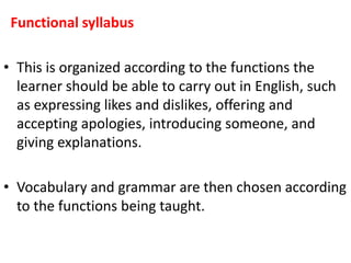 Functional syllabus
• This is organized according to the functions the
learner should be able to carry out in English, such
as expressing likes and dislikes, offering and
accepting apologies, introducing someone, and
giving explanations.
• Vocabulary and grammar are then chosen according
to the functions being taught.
 