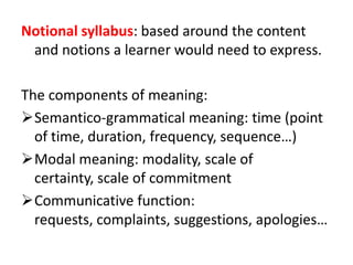 Notional syllabus: based around the content
and notions a learner would need to express.
The components of meaning:
Semantico-grammatical meaning: time (point
of time, duration, frequency, sequence…)
Modal meaning: modality, scale of
certainty, scale of commitment
Communicative function:
requests, complaints, suggestions, apologies…
 
