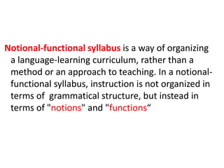 Notional-functional syllabus is a way of organizing
a language-learning curriculum, rather than a
method or an approach to teaching. In a notional-
functional syllabus, instruction is not organized in
terms of grammatical structure, but instead in
terms of "notions" and "functions“
 