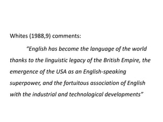 Whites (1988,9) comments:
“English has become the language of the world
thanks to the linguistic legacy of the British Empire, the
emergence of the USA as an English-speaking
superpower, and the fortuitous association of English
with the industrial and technological developments”
 