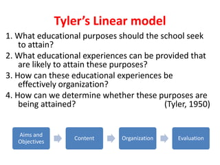 Tyler’s Linear model
1. What educational purposes should the school seek
to attain?
2. What educational experiences can be provided that
are likely to attain these purposes?
3. How can these educational experiences be
effectively organization?
4. How can we determine whether these purposes are
being attained? (Tyler, 1950)
Aims and
Objectives
Content Organization Evaluation
 