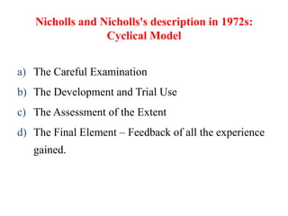 Nicholls and Nicholls's description in 1972s:
Cyclical Model
a) The Careful Examination
b) The Development and Trial Use
c) The Assessment of the Extent
d) The Final Element – Feedback of all the experience
gained.
 