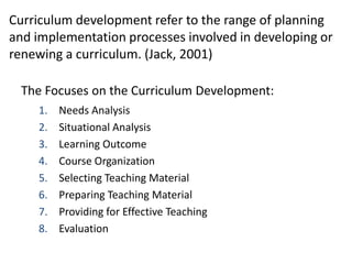 Curriculum development refer to the range of planning
and implementation processes involved in developing or
renewing a curriculum. (Jack, 2001)
The Focuses on the Curriculum Development:
1. Needs Analysis
2. Situational Analysis
3. Learning Outcome
4. Course Organization
5. Selecting Teaching Material
6. Preparing Teaching Material
7. Providing for Effective Teaching
8. Evaluation
 