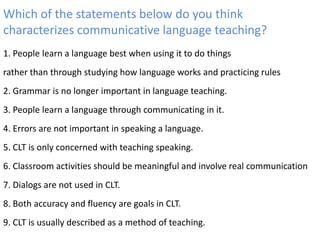 Which of the statements below do you think
characterizes communicative language teaching?
1. People learn a language best when using it to do things
rather than through studying how language works and practicing rules
2. Grammar is no longer important in language teaching.
3. People learn a language through communicating in it.
4. Errors are not important in speaking a language.
5. CLT is only concerned with teaching speaking.
6. Classroom activities should be meaningful and involve real communication
7. Dialogs are not used in CLT.
8. Both accuracy and fluency are goals in CLT.
9. CLT is usually described as a method of teaching.
 