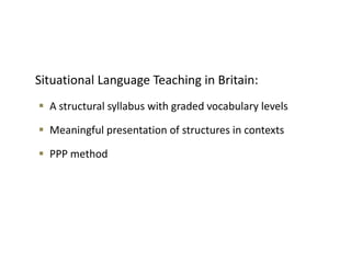 Situational Language Teaching in Britain:
 A structural syllabus with graded vocabulary levels
 Meaningful presentation of structures in contexts
 PPP method
 