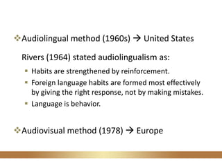 Audiolingual method (1960s)  United States
Rivers (1964) stated audiolingualism as:
 Habits are strengthened by reinforcement.
 Foreign language habits are formed most effectively
by giving the right response, not by making mistakes.
 Language is behavior.
Audiovisual method (1978)  Europe
 