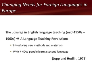The upsurge in English language teaching (mid-1950s –
1960s)  A Language Teaching Revolution:
 Introducing new methods and materials
 WHY / HOW people learn a second language
(Jupp and Hodlin, 1975)
Changing Needs for Foreign Languages in
Europe
 
