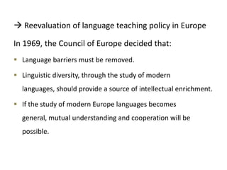  Reevaluation of language teaching policy in Europe
In 1969, the Council of Europe decided that:
 Language barriers must be removed.
 Linguistic diversity, through the study of modern
languages, should provide a source of intellectual enrichment.
 If the study of modern Europe languages becomes
general, mutual understanding and cooperation will be
possible.
 