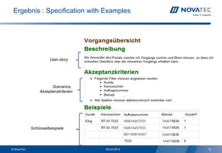 Ergebnis : Specification with Examples




                      User story




                       Scenarios,
                 Akzeptanzkriterien




            Schlüsselbeispiele


                                                   13
© NovaTec                             05.02.2013        13
 