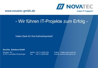 - Wir führen IT-Projekte zum Erfolg -


                 Vielen Dank für Ihre Aufmerksamkeit!




NovaTec Solutions GmbH
Dieselstr. 18/1                   Telefon: +49 711 22040-700   E-Mail: info@novatec-gmbh.de
D-70771 Leinfelden-Echterdingen   Fax:    +49 711 22040-899    Internet: www.novatec-gmbh.de
 