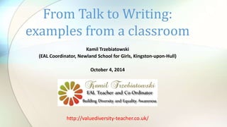 From Talk to Writing: 
examples from a classroom 
Kamil Trzebiatowski 
(EAL Coordinator, Newland School for Girls, Kingston-upon-Hull) 
October 4, 2014 
http://valuediversity-teacher.co.uk/ 
 