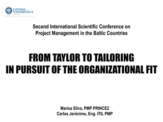 Second International Scientific Conference on
Project Management in the Baltic Countries
FROM TAYLOR TO TAILORING
IN PURSUIT OF THE ORGANIZATIONAL FIT
Marisa Silva, PMP PRINCE2
Carlos Jerónimo, Eng. ITIL PMP
 