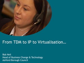 From TDM to IP to Virtualisation… Rob Neil Head of Business Change & Technology Ashford Borough Council 