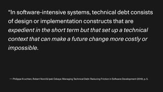 — Philippe Kruchten, Robert Nord & Ipek Ozkaya: Managing Technical Debt: Reducing Friction in So
ft
ware Development (2019), p. 5.
“In so
ft
ware-intensive systems, technical debt consists
of design or implementation constructs that are
expedient in the short term but that set up a technical
context that can make a future change more costly or
impossible.
 