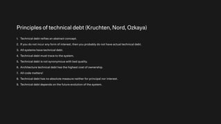 Principles of technical debt (Kruchten, Nord, Ozkaya)
1. Technical debt reifies an abstract concept.
2. If you do not incur any form of interest, then you probably do not have actual technical debt.
3. All systems have technical debt.
4. Technical debt must trace to the system.
5. Technical debt is not synonymous with bad quality.
6. Architecture technical debt has the highest cost of ownership.
7. All code matters!
8. Technical debt has no absolute measure neither for principal nor interest.
9. Technical debt depends on the future evolution of the system.
 