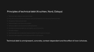 Principles of technical debt (Kruchten, Nord, Ozkaya)
1. Technical debt reifies an abstract concept.
2. If you do not incur any form of interest, then you probably do not have actual technical debt.
3. All systems have technical debt.
4. Technical debt must trace to the system.
5. Technical debt is not synonymous with bad quality.
6. Architecture technical debt has the highest cost of ownership.
7. All code matters!
8. Technical debt has no absolute measure neither for principal nor interest.
9. Technical debt depends on the future evolution of the system.
Technical debt is omnipresent, concrete, context-dependent and the e
ff
ect of (non-)choices.
 