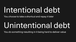 Intentional debt
You choose to take a shortcut and repay it later
Unintentional debt
You do something resulting in it being hard to deliver value
 