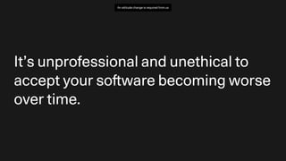 It’s unprofessional and unethical to
accept your so
ft
ware becoming worse
over time.
An attitude change is required from us
 