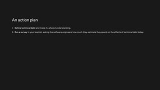 An action plan
1. Define technical debt and make it a shared understanding.
2. Run a survey in your team(s), asking the software engineers how much they estimate they spend on the effects of technical debt today.
 