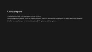 An action plan
1. Define technical debt and make it a shared understanding.
2. Run a survey in your team(s), asking the software engineers how much they estimate they spend on the effects of technical debt today.
3. Gather hard data from your version control system, CI/CD systems, and ticket systems.
 