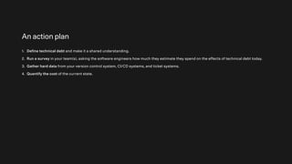 An action plan
1. Define technical debt and make it a shared understanding.
2. Run a survey in your team(s), asking the software engineers how much they estimate they spend on the effects of technical debt today.
3. Gather hard data from your version control system, CI/CD systems, and ticket systems.
4. Quantify the cost of the current state.
 