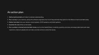 An action plan
1. Define technical debt and make it a shared understanding.
2. Run a survey in your team(s), asking the software engineers how much they estimate they spend on the effects of technical debt today.
3. Gather hard data from your version control system, CI/CD systems, and ticket systems.
4. Quantify the cost of the current state.
5. Run a problem-oriented technical debt review, such as the HealthCheck, to identify, quantify, prioritize, and assign debt items with clear
resolution criteria to people who can take concrete actions to solve the issues.
 
