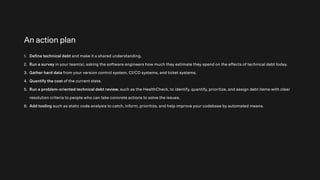 An action plan
1. Define technical debt and make it a shared understanding.
2. Run a survey in your team(s), asking the software engineers how much they estimate they spend on the effects of technical debt today.
3. Gather hard data from your version control system, CI/CD systems, and ticket systems.
4. Quantify the cost of the current state.
5. Run a problem-oriented technical debt review, such as the HealthCheck, to identify, quantify, prioritize, and assign debt items with clear
resolution criteria to people who can take concrete actions to solve the issues.
6. Add tooling such as static code analysis to catch, inform, prioritize, and help improve your codebase by automated means.
 