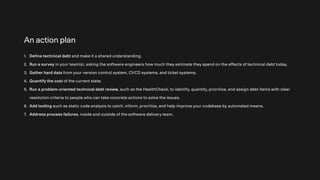 An action plan
1. Define technical debt and make it a shared understanding.
2. Run a survey in your team(s), asking the software engineers how much they estimate they spend on the effects of technical debt today.
3. Gather hard data from your version control system, CI/CD systems, and ticket systems.
4. Quantify the cost of the current state.
5. Run a problem-oriented technical debt review, such as the HealthCheck, to identify, quantify, prioritize, and assign debt items with clear
resolution criteria to people who can take concrete actions to solve the issues.
6. Add tooling such as static code analysis to catch, inform, prioritize, and help improve your codebase by automated means.
7. Address process failures, inside and outside of the software delivery team.
 