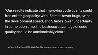 — A. Tornhill & M. Borg (2022): Code Red: The business impact of low code quality
"Our results indicate that improving code quality could
free existing capacity: with 15 times fewer bugs, twice
the development speed, and 9 times lower uncertainty
in completion time, the business advantage of code
quality should be unmistakably clear."
 