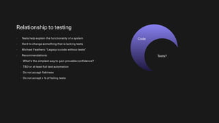 Relationship to testing
- Tests help explain the functionality of a system
- Hard to change something that is lacking tests
- Michael Feathers: “Legacy is code without tests”
- Recommendations:
- What’s the simplest way to gain provable confidence?
- TBD or at least full test automation
- Do not accept flakiness
- Do not accept x % of failing tests
Code
Tests?
 