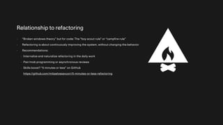 Relationship to refactoring
- “Broken windows theory” but for code: The “boy scout rule” or “campfire rule”
- Refactoring is about continuously improving the system, without changing the behavior
- Recommendations:
- Internalize and naturalize refactoring in the daily work
- Pair/mob programming or asynchronous reviews
- Skills boost? “5 minutes or less” on GitHub
https://github.com/mikaelvesavuori/5-minutes-or-less-refactoring
 
