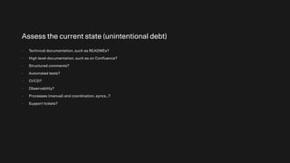 Assess the current state (unintentional debt)
- Technical documentation, such as READMEs?
- High level documentation, such as on Confluence?
- Structured comments?
- Automated tests?
- CI/CD?
- Observability?
- Processes (manual) and coordination, syncs…?
- Support tickets?
 