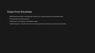 Output from this phase
- Identified technical debt, including exact locations of it, using manual and tool-assisted means
- Prioritized technical debt activities
- Understood current delivery and feedback cycles
- Huddled together to identify and work on improving technical practices and process improvements
 