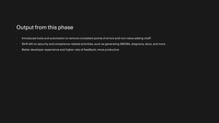 Output from this phase
- Introduced tools and automation to remove consistent points of errors and non-value adding chaff
- Shift left on security and compliance-related activities, such as generating SBOMs, diagrams, docs, and more
- Better developer experience and higher rate of feedback; more productive
 