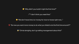 🤔 “Why didn’t you build it right the
fi
rst time?”
🎤 “I don’t think you need that.”
☹ “We don’t have time nor money for nice-to-haves right now…”
👺 “So now you want more money to do what you failed to do the
fi
rst time around!?”
😰 “Christ almighty, don’t go telling management about this!”
 