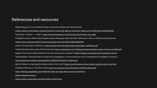 References and resources
- Mikael Vesavuori: From Technical Debt to Technical Health with HealthCheck:
https://medium.com/better-programming/from-technical-debt-to-technical-health-with-healthcheck-3e7fdc132f58
- Kent Beck: “Friction” >> “Debt”: https://www.mechanical-orchard.com/post/friction-over-debt
- Philippe Kruchten, Robert Nord & Ipek Ozkaya: Managing Technical Debt: Reducing Friction in Software Development:
https://www.oreilly.com/library/view/managing-technical-debt/9780135646052/
- Stripe: The Developer Coefficient: https://stripe.com/files/reports/the-developer-coefficient.pdf
- Codescene: Business costs of technical debt: https://codescene.com/hubfs/calculate-business-costs-of-technical-debt.pdf
- Raygun: How much could software errors be costing your company?: https://raygun.com/blog/cost-of-software-errors/
- Terese Besker: Technical Debt: An empirical investigation of its harmfulness and on management strategies in industry:
https://research.chalmers.se/publication/518318/file/518318_Fulltext.pdf
- Martin Fowler: Is High Quality Software Worth the Cost?: https://martinfowler.com/articles/is-quality-worth-cost.html
- Frederick P Brooks Jr.: No Silver Bullet: http://worrydream.com/refs/Brooks-NoSilverBullet.pdf
- https://testing.googleblog.com/2020/08/code-coverage-best-practices.html?m=1
- https://refactoring.guru/
- https://code.visualstudio.com/docs/editor/refactoring
 