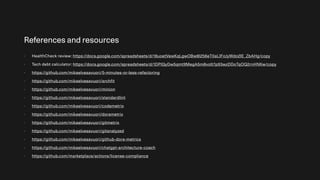 References and resources
- HealthCheck review: https://docs.google.com/spreadsheets/d/18uoetVewKqLgwOBw8l256eT0aLIFoJyWdo2IE_ZbAHg/copy
- Tech debt calculator: https://docs.google.com/spreadsheets/d/1DPlQyDw5qmt9MegA5m8voIt7p93wzDDoTqOQ2rnHNKw/copy
- https://github.com/mikaelvesavuori/5-minutes-or-less-refactoring
- https://github.com/mikaelvesavuori/archfit
- https://github.com/mikaelvesavuori/minion
- https://github.com/mikaelvesavuori/standardlint
- https://github.com/mikaelvesavuori/codemetrix
- https://github.com/mikaelvesavuori/dorametrix
- https://github.com/mikaelvesavuori/gitmetrix
- https://github.com/mikaelvesavuori/gitanalyzed
- https://github.com/mikaelvesavuori/github-dora-metrics
- https://github.com/mikaelvesavuori/chatgpt-architecture-coach
- https://github.com/marketplace/actions/license-compliance
 